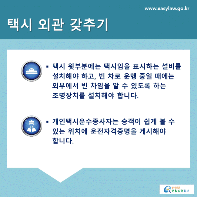 택시 외관 갖추기 택시 윗부분에는 택시임을 표시하는 설비를 설치해야 하고, 빈 차로 운행 중일 때에는 외부에서 빈 차임을 알 수 있도록 하는 조명장치를 설치해야 합니다. 개인택시운수종사자는 승객이 쉽게 볼 수 있는 위치에 운전자격증명을 게시해야 합니다.  